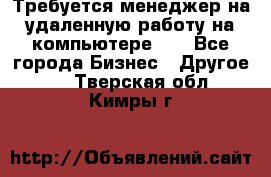 Требуется менеджер на удаленную работу на компьютере!!  - Все города Бизнес » Другое   . Тверская обл.,Кимры г.